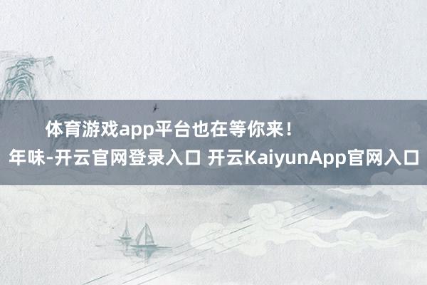 體育游戲app平臺(tái)也在等你來! 年味-開云官網(wǎng)登錄入口 開云KaiyunApp官網(wǎng)入口